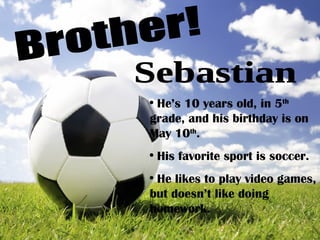 Brother! He’s 10 years old, in 5 th  grade, and his birthday is on May 10 th . His favorite sport is soccer. He likes to play video games, but doesn’t like doing homework. Sebastian 