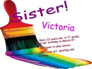 Sister! Victoria She’s 13 years old, in 7 th  grade, and her birthday in March 6 th . She loves to play soccer. She loves art, painting and drawing. 