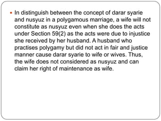  In distinguish between the concept of darar syarie

and nusyuz in a polygamous marriage, a wife will not
constitute as nusyuz even when she does the acts
under Section 59(2) as the acts were due to injustice
she received by her husband. A husband who
practises polygamy but did not act in fair and justice
manner cause darar syarie to wife or wives. Thus,
the wife does not considered as nusyuz and can
claim her right of maintenance as wife.

 