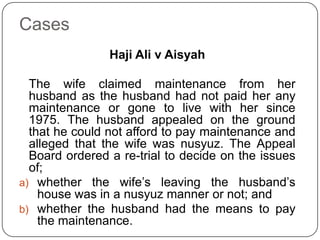 Cases
Haji Ali v Aisyah

The wife claimed maintenance from her
husband as the husband had not paid her any
maintenance or gone to live with her since
1975. The husband appealed on the ground
that he could not afford to pay maintenance and
alleged that the wife was nusyuz. The Appeal
Board ordered a re-trial to decide on the issues
of;
a) whether the wife‟s leaving the husband‟s
house was in a nusyuz manner or not; and
b) whether the husband had the means to pay
the maintenance.

 