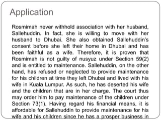 Application
Rosmimah never withhold association with her husband,
Sallehuddin. In fact, she is willing to move with her
husband to Dhubai. She also obtained Sallehuddin‟s
consent before she left their home in Dhubai and has
been faithful as a wife. Therefore, it is proven that
Rosmimah is not guilty of nusyuz under Section 59(2)
and is entitled to maintenance. Sallehuddin, on the other
hand, has refused or neglected to provide maintenance
for his children at time they left Dhubai and lived with his
wife in Kuala Lumpur. As such, he has deserted his wife
and the children that are in her charge. The court thus
may order him to pay maintenance of the children under
Section 73(1). Having regard his financial means, it is
affordable for Sallehuddin to provide maintenance for his
wife and his children since he has a prosper business in

 