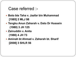 Case referred : Boto bte Taha v. Jaafar bin Muhammad

[1985] 2 MLJ 98
 Tengku Anun Zaharah v. Dato Dr Hussein
(1980) 3 JH 125
 Zainuddin v. Anita
(1980) 4 JH 73
 Aminah bt Ahmad v. Zaharah bt. Sharif
[2008] 3 SHLR 56

 