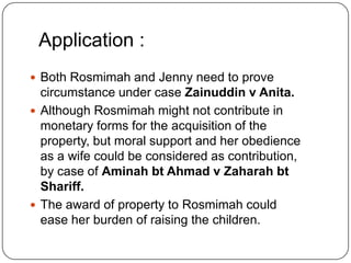Application :
 Both Rosmimah and Jenny need to prove

circumstance under case Zainuddin v Anita.
 Although Rosmimah might not contribute in
monetary forms for the acquisition of the
property, but moral support and her obedience
as a wife could be considered as contribution,
by case of Aminah bt Ahmad v Zaharah bt
Shariff.
 The award of property to Rosmimah could
ease her burden of raising the children.

 