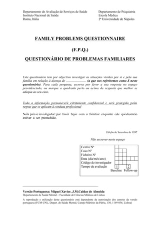 Departamento de Avaliação de Serviços de Saúde Departamento de Psiquiatria
Instituto Nacional de Saúde Escola Médica
Roma, Itália 2ª Universidade de Nápoles
FAMILY PROBLEMS QUESTIONNAIRE
(F.P.Q.)
QUESTIONÁRIO DE PROBLEMAS FAMILIARES
Este questionário tem por objectivo investigar as situações vividas por si e pela sua
família em relação à doença de ......................... (a que nos referiremos como S neste
questionário). Para cada pergunta, escreva por favor a sua resposta no espaço
providenciado, ou marque o quadrado perto ou acima da resposta que melhor se
adequa ao seu caso.
Toda a informação permanecerá estritamente confidencial e será protegida pelas
regras que se aplicam à conduta profissional
Nota para o investigador: por favor fique com o familiar enquanto este questionário
estiver a ser preenchido.
Edição de Setembro de 1997
Não escrever neste espaço
Centro Nº
Caso Nº
Ficheiro Nº
Data (dia/mês/ano)
Código do investigador
Tempo de avaliação 1 2
Baseline Follow-up
________________________________________________________
Versão Portuguesa: Miguel Xavier, J.M.Caldas de Almeida
Departamento de Saúde Mental – Faculdade de Ciências Médicas de Lisboa
A reprodução e utilização deste questionário está dependente da autorização dos autores da versão
portuguesa (FCM-UNL, Depart. de Saúde Mental, Campo Mártires da Pátria, 130, 1169-056, Lisboa)
 