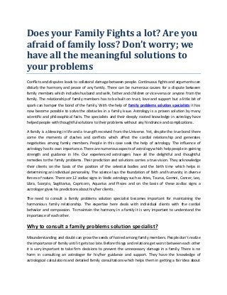 Does your Family Fights a lot? Are you
afraid of family loss? Don’t worry; we
have all the meaningful solutions to
your problems
Conflicts and disputes leads to collateral damage between people. Continuous fights and arguments can
disturb the harmony and peace of any family. There can be numerous causes for a dispute between
family members which includes husband and wife, father and children or vice-versa or anyone from the
family. The relationship of family members has to be built on trust, love and support but a little bit of
spark can hamper the bond of the family. With the help of family problems solution specialists it has
now become possible to solve the obstacles in a family issue. Astrology is a proven solution by many
scientific and philosophical facts. The specialists and their deeply rooted knowledge in astrology have
helped people with thoughtful solutions to their problems without any hindrance and complications.
A family is a blessing in life and a true gift received from the Universe. Yet, despite the true bond there
come the moments of clashes and conflicts which affect the cordial relationship and generates
negativities among family members. People in this case seek the help of astrology. The influence of
astrology has its own importance. There are numerous aspects of astrology which help people in gaining
strength and guidance in life. Our experienced astrologers have all the delightful and thoughtful
remedies to the family problems. Their prediction and solutions carries a true vision. They acknowledge
their clients on the basis of the position of the celestial bodies and the birth time which helps in
determining an individual personality. The science lays the foundation of faith and humanity in diverse
forces of nature. There are 12 zodiac signs in Vedic astrology such as Aries, Taurus, Gemini, Cancer, Leo,
Libra, Scorpio, Sagittarius, Capricorn, Aquarius and Pisces and on the basis of these zodiac signs a
astrologer gives his predictions about his/her clients.
The need to consult a family problems solution specialist becomes important for maintaining the
harmonious family relationship. The expertise here deals with individual clients with the cordial
behavior and compassion. To maintain the harmony in a family it is very important to understand the
importance of each other.
Why to consult a family problems solution specialist?
Misunderstanding and doubt can grow the seeds of hatred among family members. People don’t realize
the importance of family until it gets too late. Before things and relations get worst between each other
it is very important to take firm decisions to prevent the unnecessary damage in a family. There is no
harm in consulting an astrologer for his/her guidance and support. They have the knowledge of
astrological calculations and detailed family consultations which helps them in getting a fair idea about
 