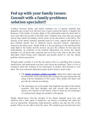 Fed up with your family issues:
Consult with a family problems
solution specialist!!
Conflicts between family and family members are a common problem that
gradually gets solved over time but once it goes beyond the limits, it disturbs the
harmony of the family. Everyday fights in the relationship make the home hell to
leave and affect the growth of the little ones. Children learn what they see around
and set their minds accordingly which comes as the devastation in the future. The
relation of the family members depends upon love, trust, support and bond but it
gets affected greatly due to financial issues, personal matters, importance,
suspicion and many more. People think it is the psychology of the individual that
erupt fight in the family and the doctors can give the solution for the same but
unfortunately, no medicine in the medical department can resolve the family
problems. It’s all about time, situation and revolving of the stars in the life of the
individual which brings such situations and people prefer to visit the family
problem solution specialists.
Though people consider it to be the last option still it is something that everyone
should know and understand once they start facing the problems. There is a lot of
confusion about the working of the astrologers so people often hesitate to visit
them. The most important thing that people need to keep in mind is that:
 The family problems solution specialist studies the zodiac signs and
the birth chart of the individual and evaluates the past and present life
along with the foundation of the issues. They predict the future and
provide the solution accordingly.
 The astrologers act as the guide who brightens the mind of the family
members with their thoughts and take several firm decisions to
improve the situation of the family. Some of them use the techniques
of vasikaran and change the mindset of the people.
People should know that the strength of the family depends upon love and
affection and a little spark of negativity can destroy everything and make the
survival impossible. Sometimes, high-intensity conflicts can take the life of the
people if they are not able to bear the same. The situation goes beyond and owns
 