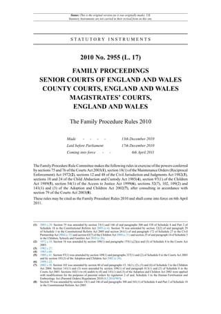 Status: This is the original version (as it was originally made). UK
                              Statutory Instruments are not carried in their revised form on this site.




                                S TAT U T O R Y I N S T R U M E N T S



                                        2010 No. 2955 (L. 17)

              FAMILY PROCEEDINGS
      SENIOR COURTS OF ENGLAND AND WALES
       COUNTY COURTS, ENGLAND AND WALES
              MAGISTRATES’ COURTS,
               ENGLAND AND WALES

                               The Family Procedure Rules 2010

                            Made          -     -     -        -            13th December 2010
                            Laid before Parliament                          17th December 2010
                            Coming into force              -       -                 6th April 2011


The Family Procedure Rule Committee makes the following rules in exercise of the powers conferred
by sections 75 and 76 of the Courts Act 2003(1), section 18(1) of the Maintenance Orders (Reciprocal
Enforcement) Act 1972(2), sections 12 and 48 of the Civil Jurisdiction and Judgments Act 1982(3),
sections 10 and 24 of the Child Abduction and Custody Act 1985(4), section 97(1) of the Children
Act 1989(5), section 54(1) of the Access to Justice Act 1999(6), sections 52(7), 102, 109(2) and
141(1) and (3) of the Adoption and Children Act 2002(7), after consulting in accordance with
section 79 of the Courts Act 2003(8).
These rules may be cited as the Family Procedure Rules 2010 and shall come into force on 6th April
2011.




(1)   2003 c.39. Section 75 was amended by section 15(1) and 146 of and paragraphs 308 and 338 of Schedule 4 and Part 2 of
      Schedule 18 to the Constitutional Reform Act 2005 (c.4). Section 76 was amended by section 12(2) of and paragraph 29
      of Schedule 1 to the Constitutional Reform Act 2005 and section 261(1) of and paragraph 172 of Schedule 27 to the Civil
      Partnership Act 2004 (c.33) and section 62(7) of the Children Act 2004 (c.31) and section 25 of and paragraph 14 of Schedule 3
      to the Children, Schools and Families Act 2010 (c.26).
(2)   1972 c.18. Section 18 was amended by section 109(1) and paragraphs 155(1),(2)(a) and (3) of Schedule 8 to the Courts Act
      2003.
(3)   1982 c.27.
(4)   1985 c.60.
(5)   1989 c.41. Section 97(1) was amended by section 109(1) and paragraphs 337(1) and (2) of Schedule 8 to the Courts Act 2003
      and by section 101(3) of the Adoption and Children Act 2002 (c.38).
(6)   1999 c.22.
(7)   2002 c.38. Section 102 was amended by section 40 of and paragraphs 15, 16(1), (2), (3) and (4) of Schedule 3 to the Children
      Act 2004. Section 141(1) and (3) were amended by section 109(1) of and paragraph 413(1) and (2) of Schedule 8 to the
      Courts Act 2003. Sections 102(1) to (4) and(6) to (8) and 141(1) and (3) of the Adoption and Children Act 2002 were applied
      with modifications for the purposes of parental orders by regulation 2 of and, Schedule 1 to the Human Fertilisation and
      Embryology Act (Parental Orders) Regulations 2010 (S.I.2010/985).
(8)   Section 79 was amended by sections 15(1) and 146 of and paragraphs 308 and 341(1) of Schedule 4 and Part 2 of Schedule 18
      to the Constitutional Reform Act 2005.
 