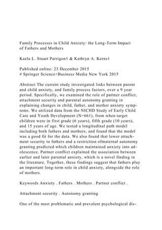 Family Processes in Child Anxiety: the Long-Term Impact
of Fathers and Mothers
Kaela L. Stuart Parrigon1 & Kathryn A. Kerns1
Published online: 23 December 2015
# Springer Science+Business Media New York 2015
Abstract The current study investigated links between parent
and child anxiety, and family process factors, over a 9 year
period. Specifically, we examined the role of partner conflict,
attachment security and parental autonomy granting in
explaining changes in child, father, and mother anxiety symp-
toms. We utilized data from the NICHD Study of Early Child
Care and Youth Development (N=661), from when target
children were in first grade (6 years), fifth grade (10 years),
and 15 years of age. We tested a longitudinal path model
including both fathers and mothers, and found that the model
was a good fit for the data. We also found that lower attach-
ment security to fathers and a restriction ofmaternal autonomy
granting predicted which children maintained anxiety into ad-
olescence. Partner conflict explained the association between
earlier and later parental anxiety, which is a novel finding in
the literature. Together, these findings suggest that fathers play
an important long-term role in child anxiety, alongside the role
of mothers.
Keywords Anxiety . Fathers . Mothers . Partner conflict .
Attachment security . Autonomy granting
One of the most problematic and prevalent psychological dis-
 