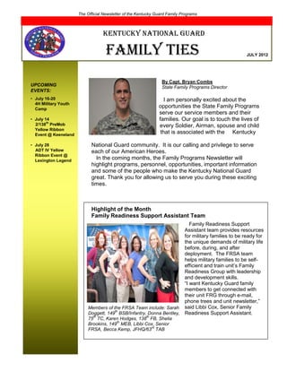 The Official Newsletter of the Kentucky Guard Family Programs
                      2012


                                  Kentucky National Guard

                                    Family ties                                                     JULY 2012




                                                                By Capt. Bryan Combs
UPCOMING                                                        State Family Programs Director
EVENTS:
• July 16-20                                                      I am personally excited about the
  4H Military Youth
  Camp
                                                               opportunities the State Family Programs
                            has to                             serve our service members and their
• July 14                   ffamili                            families. Our goal is to touch the lives of
        th
  2/138 PreMob                                                 every Soldier, Airman, spouse and child
  Yellow Ribbon
  Event @ Keeneland
                                                                that is associated with the Kentucky

• July 28                   National Guard community. It is our calling and privilege to serve
  ADT IV Yellow             each of our American Heroes.
  Ribbon Event @
  Lexington Legend
                              In the coming months, the Family Programs Newsletter will
                            highlight programs, personnel, opportunities, important information
                            and some of the people who make the Kentucky National Guard
                            great. Thank you for allowing us to serve you during these exciting
                            times.



                            Highlight of the Month
                            Family Readiness Support Assistant Team
                                                                        Family Readiness Support
                                                                     Assistant team provides resources
                                                                     for military families to be ready for
                                                                     the unique demands of military life
                                                                     before, during, and after
                                                                     deployment. The FRSA team
                                                                     helps military families to be self-
                                                                     efficient and train unit’s Family
                                                                     Readiness Group with leadership
                                                                     and development skills.
                                                                     “I want Kentucky Guard family
                                                                     members to get connected with
                                                                     their unit FRG through e-mail,
                                                                     phone trees and unit newsletter,”
                           Members of the FRSA Team include: Sarah said Libbi Cox, Senior Family
                                       th
                           Doggett, 149 BSB/Infantry, Donna Bentley, Readiness Support Assistant.
                             th                          th
                           75 TC, Karen Hodges, 138 FB, Shelia
                                        th
                           Brookins, 149 MEB, Libbi Cox, Senior
                                                      rd
                           FRSA, Becca Kemp, JFHQ/63 TAB
 