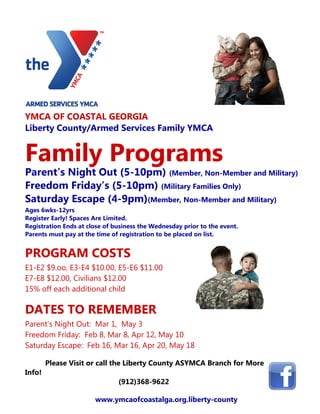 YMCA OF COASTAL GEORGIA
Liberty County/Armed Services Family YMCA


Family Programs
Parent’s Night Out (5-10pm) (Member, Non-Member and Military)
Freedom Friday’s (5-10pm) (Military Families Only)
Saturday Escape (4-9pm)(Member, Non-Member and Military)
Ages 6wks-12yrs
Register Early! Spaces Are Limited.
Registration Ends at close of business the Wednesday prior to the event.
Parents must pay at the time of registration to be placed on list.


PROGRAM COSTS
E1-E2 $9.oo, E3-E4 $10.00, E5-E6 $11.00
E7-E8 $12.00, Civilians $12.00
15% off each additional child

DATES TO REMEMBER
Parent’s Night Out: Mar 1, May 3
Freedom Friday: Feb 8, Mar 8, Apr 12, May 10
Saturday Escape: Feb 16, Mar 16, Apr 20, May 18

        Please Visit or call the Liberty County ASYMCA Branch for More
Info!
                               (912)368-9622

                       www.ymcaofcoastalga.org.liberty-county
 
