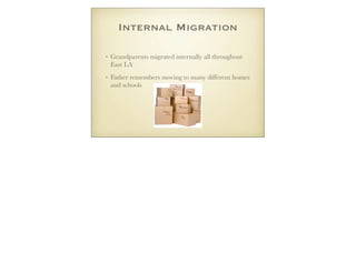 Internal Migration
• Grandparents migrated internally all throughout
East LA
• Father remembers moving to many different homes
and schools
 