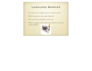 Language Barrier
• My father had a difﬁcult time in school at ﬁrst
• Both his parents only spoke Spanish
• He had to learn English on his own
• Often struggled with homework until he learned to
speak English
 
