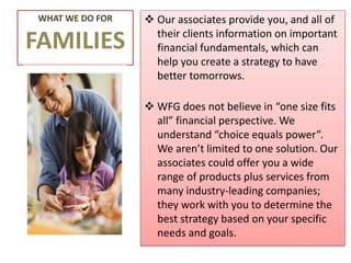 WHAT WE DO FOR
FAMILIES
 Our associates provide you, and all of
their clients information on important
financial fundamentals, which can
help you create a strategy to have
better tomorrows.
 WFG does not believe in “one size fits
all” financial perspective. We
understand “choice equals power”.
We aren’t limited to one solution. Our
associates could offer you a wide
range of products plus services from
many industry-leading companies;
they work with you to determine the
best strategy based on your specific
needs and goals.
 