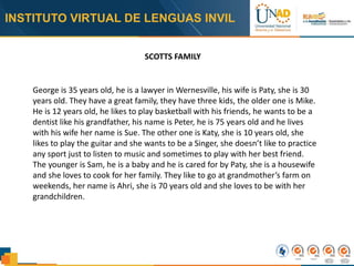 INSTITUTO VIRTUAL DE LENGUAS INVIL
SCOTTS FAMILY
George is 35 years old, he is a lawyer in Wernesville, his wife is Paty, she is 30
years old. They have a great family, they have three kids, the older one is Mike.
He is 12 years old, he likes to play basketball with his friends, he wants to be a
dentist like his grandfather, his name is Peter, he is 75 years old and he lives
with his wife her name is Sue. The other one is Katy, she is 10 years old, she
likes to play the guitar and she wants to be a Singer, she doesn’t like to practice
any sport just to listen to music and sometimes to play with her best friend.
The younger is Sam, he is a baby and he is cared for by Paty, she is a housewife
and she loves to cook for her family. They like to go at grandmother’s farm on
weekends, her name is Ahri, she is 70 years old and she loves to be with her
grandchildren.
 