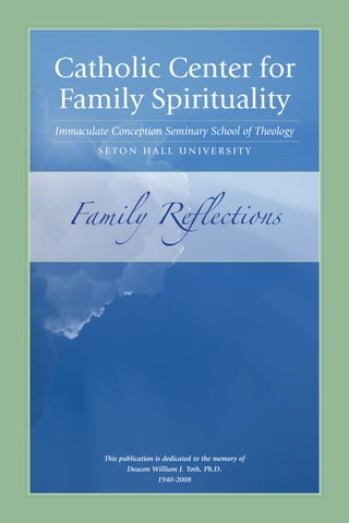 1




catholic center for
family Spirituality
Immaculate Conception Seminary School of Theology
         Seton hall unIVerSIty




  Family Reflections




           This publication is dedicated to the memory of
                  Deacon William J. Toth, Ph.D.
                             1940-2008

     I m m ac u late conc e pt I on Se mI na ry School of t heol ogy
 