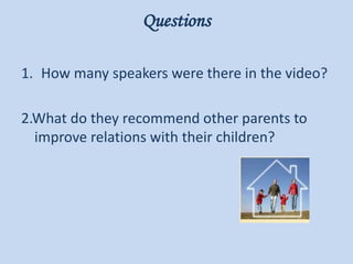 Questions
1. How many speakers were there in the video?
2.What do they recommend other parents to
improve relations with their children?
 