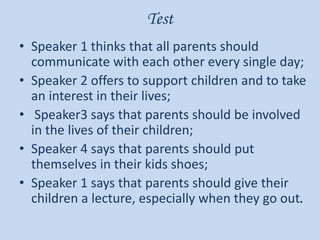 Test
• Speaker 1 thinks that all parents should
communicate with each other every single day;
• Speaker 2 offers to support children and to take
an interest in their lives;
• Speaker3 says that parents should be involved
in the lives of their children;
• Speaker 4 says that parents should put
themselves in their kids shoes;
• Speaker 1 says that parents should give their
children a lecture, especially when they go out.
 