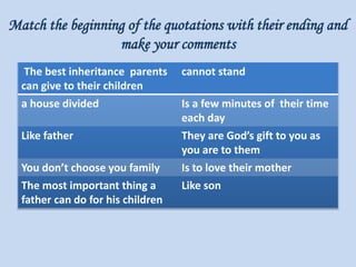 Match the beginning of the quotations with their ending and
make your comments
The best inheritance parents
can give to their children
cannot stand
a house divided Is a few minutes of their time
each day
Like father They are God’s gift to you as
you are to them
You don’t choose you family Is to love their mother
The most important thing a
father can do for his children
Like son
 