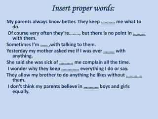 Insert proper words:
My parents always know better. They keep ……….. me what to
do.
Of course very often they’re…….., but there is no point in ……….
with them.
Sometimes I’m …… .with talking to them.
Yesterday my mother asked me if I was ever ……… with
anything.
She said she was sick of ……….. me complain all the time.
I wonder why they keep ………….. everything I do or say.
They allow my brother to do anything he likes without ………….
them.
I don’t think my parents believe in ………… boys and girls
equally.
 