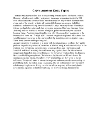 Grey s Anatomy Essay Topics
The topic McDreamy is one that is discussed by females across the nation. Patrick
Dempsey s leading role in Grey s Anatomy has every woman rushing to the E.R
over a headache! But the show itself has enchanted not only women but men from
every part of the country with its adrenaline filled surgeries, steamy forbidden
romances, and unbelievably attractive doctors. Grey s Anatomy is one of the most
intense medical shows to watch that keeps you guessing. If anyone has seen Grey s
Anatomy and has wanted to become a surgeon, please reconsider your decision
because Grey s Anatomy is nothing like real life. Of course, Grey s Anatomy is the
best medical show on T.V right now. The hour long show is packed with drama that
would make anyone want to be a surgeon but the lives the on screen doctors live...
Show more content on Helpwriting.net ...
As seen on screen, if an intern is in good with the attendings or residents they get to
perform surgeries way ahead of their time. Christina Yang, Cardiothoracic God in the
making, was performing surgeries most senior residents aren t performing yet.
Meredith and Derek s steamy love affair not only opened doors for Meredith for
surgery privileges but also opened the door for co worker relationships. Dr. Preston
Burke decided his young intern Christina was the love of his life and shared the
same passions that he did. Therefore, every chance they got they went to the on
call room. The on call room is meant for surgeons and nurses to sleep when they ve
pulled long shifts but not on Grey s Anatomy. The on call room is where the secret
relationship couples went. Every once in a while an angry ex wife would pin the
new mistress s panties to the bulletin board for everyone to see. Since interns
 