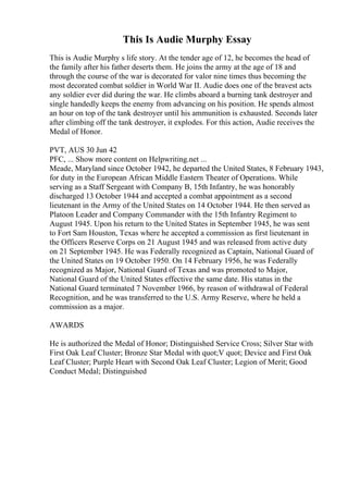 This Is Audie Murphy Essay
This is Audie Murphy s life story. At the tender age of 12, he becomes the head of
the family after his father deserts them. He joins the army at the age of 18 and
through the course of the war is decorated for valor nine times thus becoming the
most decorated combat soldier in World War II. Audie does one of the bravest acts
any soldier ever did during the war. He climbs aboard a burning tank destroyer and
single handedly keeps the enemy from advancing on his position. He spends almost
an hour on top of the tank destroyer until his ammunition is exhausted. Seconds later
after climbing off the tank destroyer, it explodes. For this action, Audie receives the
Medal of Honor.
PVT, AUS 30 Jun 42
PFC, ... Show more content on Helpwriting.net ...
Meade, Maryland since October 1942, he departed the United States, 8 February 1943,
for duty in the European African Middle Eastern Theater of Operations. While
serving as a Staff Sergeant with Company B, 15th Infantry, he was honorably
discharged 13 October 1944 and accepted a combat appointment as a second
lieutenant in the Army of the United States on 14 October 1944. He then served as
Platoon Leader and Company Commander with the 15th Infantry Regiment to
August 1945. Upon his return to the United States in September 1945, he was sent
to Fort Sam Houston, Texas where he accepted a commission as first lieutenant in
the Officers Reserve Corps on 21 August 1945 and was released from active duty
on 21 September 1945. He was Federally recognized as Captain, National Guard of
the United States on 19 October 1950. On 14 February 1956, he was Federally
recognized as Major, National Guard of Texas and was promoted to Major,
National Guard of the United States effective the same date. His status in the
National Guard terminated 7 November 1966, by reason of withdrawal of Federal
Recognition, and he was transferred to the U.S. Army Reserve, where he held a
commission as a major.
AWARDS
He is authorized the Medal of Honor; Distinguished Service Cross; Silver Star with
First Oak Leaf Cluster; Bronze Star Medal with quot;V quot; Device and First Oak
Leaf Cluster; Purple Heart with Second Oak Leaf Cluster; Legion of Merit; Good
Conduct Medal; Distinguished
 