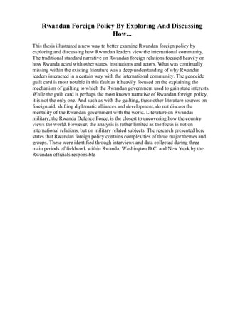 Rwandan Foreign Policy By Exploring And Discussing
How...
This thesis illustrated a new way to better examine Rwandan foreign policy by
exploring and discussing how Rwandan leaders view the international community.
The traditional standard narrative on Rwandan foreign relations focused heavily on
how Rwanda acted with other states, institutions and actors. What was continually
missing within the existing literature was a deep understanding of why Rwandan
leaders interacted in a certain way with the international community. The genocide
guilt card is most notable in this fault as it heavily focused on the explaining the
mechanism of guilting to which the Rwandan government used to gain state interests.
While the guilt card is perhaps the most known narrative of Rwandan foreign policy,
it is not the only one. And such as with the guilting, these other literature sources on
foreign aid, shifting diplomatic alliances and development, do not discuss the
mentality of the Rwandan government with the world. Literature on Rwandas
military, the Rwanda Defence Force, is the closest to uncovering how the country
views the world. However, the analysis is rather limited as the focus is not on
international relations, but on military related subjects. The research presented here
states that Rwandan foreign policy contains complexities of three major themes and
groups. These were identified through interviews and data collected during three
main periods of fieldwork within Rwanda, Washington D.C. and New York by the
Rwandan officials responsible
 