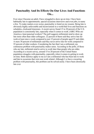 Punctuality And Its Effects On Our Lives And Functions
On...
Ever since I became an adult, I have struggled to show up on time. I have been
habitually late to appointments, special occasions interviews and even jobs, to name
a few. To make matters even worse, punctuality is listed on my resume. Being late is
obviously highly unfavorable and inconvienient in a world that lives and functions on
schedules, clocksand timezones. A recent survey found 15 to 20 percent of the U.S.
population is consistently late, especially when it comes to work. (ABC) Who are
America s least punctual workers? The poll suggests millennials tend to show up
late more often than older colleagues. 22 percent of them said they arrive late for
work at least once a week compared to just 15 percent of people aged 55 and older.
A mere 38 percent of millennials said they never arrive late for work compared to
55 percent of older workers. Considering the fact that I am a millennial, my
continuous problem with punctuality makes sense. According to the polls, of those
who are late, millenials tend to arrive to work later than people who are older.
According to a recent survey, around 15 to 20 percent of the United States
population struggles with punctuality, especially when it comes to getting to work
on time. Both statistics apply to me as I am a millennial who has been late to work
and late to occasions that were non work related. Although I ve have a recurring
problem with punctuality, this problem can be solved easily. I have been chronically
late ever
 