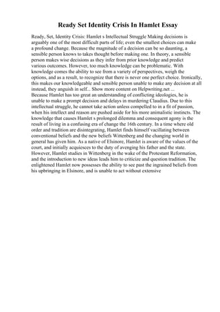 Ready Set Identity Crisis In Hamlet Essay
Ready, Set, Identity Crisis: Hamlet s Intellectual Struggle Making decisions is
arguably one of the most difficult parts of life; even the smallest choices can make
a profound change. Because the magnitude of a decision can be so daunting, a
sensible person knows to takes thought before making one. In theory, a sensible
person makes wise decisions as they infer from prior knowledge and predict
various outcomes. However, too much knowledge can be problematic. With
knowledge comes the ability to see from a variety of perspectives, weigh the
options, and as a result, to recognize that there is never one perfect choice. Ironically,
this makes our knowledgeable and sensible person unable to make any decision at all
instead, they anguish in self... Show more content on Helpwriting.net ...
Because Hamlet has too great an understanding of conflicting ideologies, he is
unable to make a prompt decision and delays in murdering Claudius. Due to this
intellectual struggle, he cannot take action unless compelled to in a fit of passion,
when his intellect and reason are pushed aside for his more animalistic instincts. The
knowledge that causes Hamlet s prolonged dilemma and consequent agony is the
result of living in a confusing era of change the 16th century. In a time where old
order and tradition are disintegrating, Hamlet finds himself vacillating between
conventional beliefs and the new beliefs Wittenberg and the changing world in
general has given him. As a native of Elsinore, Hamlet is aware of the values of the
court, and initially acquiesces to the duty of avenging his father and the state.
However, Hamlet studies in Wittenberg in the wake of the Protestant Reformation,
and the introduction to new ideas leads him to criticize and question tradition. The
enlightened Hamlet now possesses the ability to see past the ingrained beliefs from
his upbringing in Elsinore, and is unable to act without extensive
 