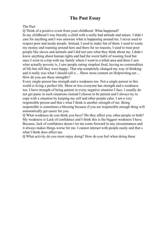 The Past Essay
The Past
Q Think of a positive event from your childhood. What happened?
In my childhood I was literally a child with a really bad attitude and nature. I didn t
care for anything and I was unaware what is happening around me. I never used to
respect poor and needy people. Instead, I used to make fun of them. I used to waste
my money and roaming around here and there for no reasons, I used to treat poor
people like slaves and animals and I did not care what they think about me. I didn t
know anything about human rights and had the worst habit of wasting food but
once I went to a trip with my family where I went to a tribal area and there I saw
what actually poverty is, I saw people eating simplest food, having no commodities
of life but still they were happy. That trip completely changed my way of thinking
and it really was what I should call a ... Show more content on Helpwriting.net ...
How do you use these strengths?
Every single person has strength and a weakness too. Not a single person in this
world is living a perfect life. More or less everyone has strength and a weakness
too. I have strength of being patient in every negative situation I face. I usually do
not get panic in such situations instead I choose to be patient and I always try to
cope with a situation by keeping my self and other people calm. I am a very
responsible person and that s what I think is another strength of me. Being
responsible is sometimes a blessing because if you are responsible enough thing will
automatically get easier for you.
Q What weakness do you think you have? Do they affect you, other people or both?
My weakness is Lack of confidence and I think this is the biggest weakness I have.
Because, lack of confidence doesn t let me come forward in any circumstances and
it always makes things worse for me. I cannot interact with people easily and that s
what I think does affect me.
Q What activity do you most enjoy doing? How do you feel when doing these
 