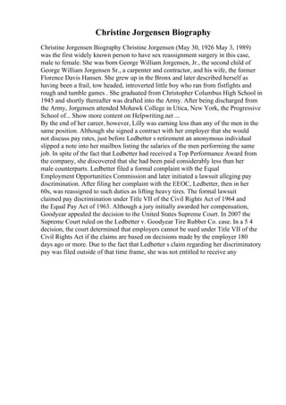Christine Jorgensen Biography
Christine Jorgensen Biography Christine Jorgensen (May 30, 1926 May 3, 1989)
was the first widely known person to have sex reassignment surgery in this case,
male to female. She was born George William Jorgensen, Jr., the second child of
George William Jorgensen Sr., a carpenter and contractor, and his wife, the former
Florence Davis Hansen. She grew up in the Bronx and later described herself as
having been a frail, tow headed, introverted little boy who ran from fistfights and
rough and tumble games . She graduated from Christopher Columbus High School in
1945 and shortly thereafter was drafted into the Army. After being discharged from
the Army, Jorgensen attended Mohawk College in Utica, New York, the Progressive
School of... Show more content on Helpwriting.net ...
By the end of her career, however, Lilly was earning less than any of the men in the
same position. Although she signed a contract with her employer that she would
not discuss pay rates, just before Ledbetter s retirement an anonymous individual
slipped a note into her mailbox listing the salaries of the men performing the same
job. In spite of the fact that Ledbetter had received a Top Performance Award from
the company, she discovered that she had been paid considerably less than her
male counterparts. Ledbetter filed a formal complaint with the Equal
Employment Opportunities Commission and later initiated a lawsuit alleging pay
discrimination. After filing her complaint with the EEOC, Ledbetter, then in her
60s, was reassigned to such duties as lifting heavy tires. The formal lawsuit
claimed pay discrimination under Title VII of the Civil Rights Act of 1964 and
the Equal Pay Act of 1963. Although a jury initially awarded her compensation,
Goodyear appealed the decision to the United States Supreme Court. In 2007 the
Supreme Court ruled on the Ledbetter v. Goodyear Tire Rubber Co. case. In a 5 4
decision, the court determined that employers cannot be sued under Title VII of the
Civil Rights Act if the claims are based on decisions made by the employer 180
days ago or more. Due to the fact that Ledbetter s claim regarding her discriminatory
pay was filed outside of that time frame, she was not entitled to receive any
 
