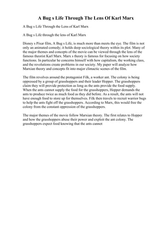 A Bug s Life Through The Lens Of Karl Marx
A Bug s Life Through the Lens of Karl Marx
A Bug s Life through the lens of Karl Marx
Disney s Pixar film, A Bug s Life, is much more than meets the eye. The film is not
only an animated comedy; it holds deep sociological theory within its plot. Many of
the major themes and concepts of the movie can be viewed through the lens of the
famous theorist Karl Marx. Marx s theory is famous for focusing on how society
functions. In particular he concerns himself with how capitalism, the working class,
and the revolutions create problems in our society. My paper will analyze how
Marxian theory and concepts fit into major climactic scenes of the film.
The film revolves around the protagonist Filk, a worker ant. The colony is being
oppressed by a group of grasshoppers and their leader Hopper. The grasshoppers
claim they will provide protection as long as the ants provide the food supply.
When the ants cannot supply the food for the grasshoppers, Hopper demands the
ants to produce twice as much food as they did before. As a result, the ants will not
have enough food to store up for themselves. Filk then travels to recruit warrior bugs
to help the ants fight off the grasshoppers. According to Marx, this would free the
colony from the constant oppression of the grasshoppers.
The major themes of the movie follow Marxian theory. The first relates to Hopper
and how the grasshoppers abuse their power and exploit the ant colony. The
grasshoppers expect food knowing that the ants cannot
 
