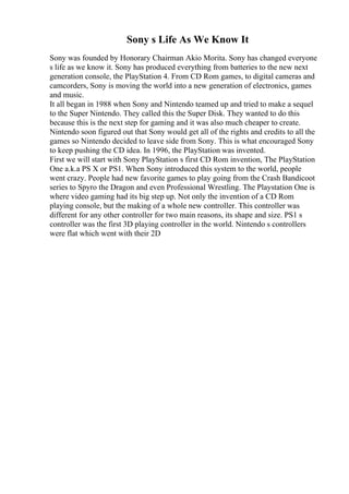 Sony s Life As We Know It
Sony was founded by Honorary Chairman Akio Morita. Sony has changed everyone
s life as we know it. Sony has produced everything from batteries to the new next
generation console, the PlayStation 4. From CD Rom games, to digital cameras and
camcorders, Sony is moving the world into a new generation of electronics, games
and music.
It all began in 1988 when Sony and Nintendo teamed up and tried to make a sequel
to the Super Nintendo. They called this the Super Disk. They wanted to do this
because this is the next step for gaming and it was also much cheaper to create.
Nintendo soon figured out that Sony would get all of the rights and credits to all the
games so Nintendo decided to leave side from Sony. This is what encouraged Sony
to keep pushing the CD idea. In 1996, the PlayStation was invented.
First we will start with Sony PlayStation s first CD Rom invention, The PlayStation
One a.k.a PS X or PS1. When Sony introduced this system to the world, people
went crazy. People had new favorite games to play going from the Crash Bandicoot
series to Spyro the Dragon and even Professional Wrestling. The Playstation One is
where video gaming had its big step up. Not only the invention of a CD Rom
playing console, but the making of a whole new controller. This controller was
different for any other controller for two main reasons, its shape and size. PS1 s
controller was the first 3D playing controller in the world. Nintendo s controllers
were flat which went with their 2D
 