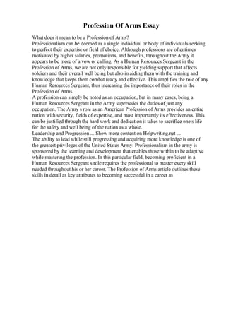 Profession Of Arms Essay
What does it mean to be a Profession of Arms?
Professionalism can be deemed as a single individual or body of individuals seeking
to perfect their expertise or field of choice. Although professions are oftentimes
motivated by higher salaries, promotions, and benefits, throughout the Army it
appears to be more of a vow or calling. As a Human Resources Sergeant in the
Profession of Arms, we are not only responsible for yielding support that affects
soldiers and their overall well being but also in aiding them with the training and
knowledge that keeps them combat ready and effective. This amplifies the role of any
Human Resources Sergeant, thus increasing the importance of their roles in the
Profession of Arms.
A profession can simply be noted as an occupation, but in many cases, being a
Human Resources Sergeant in the Army supersedes the duties of just any
occupation. The Army s role as an American Profession of Arms provides an entire
nation with security, fields of expertise, and most importantly its effectiveness. This
can be justified through the hard work and dedication it takes to sacrifice one s life
for the safety and well being of the nation as a whole.
Leadership and Progression ... Show more content on Helpwriting.net ...
The ability to lead while still progressing and acquiring more knowledge is one of
the greatest privileges of the United States Army. Professionalism in the army is
sponsored by the learning and development that enables those within to be adaptive
while mastering the profession. In this particular field, becoming proficient in a
Human Resources Sergeant s role requires the professional to master every skill
needed throughout his or her career. The Profession of Arms article outlines these
skills in detail as key attributes to becoming successful in a career as
 
