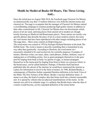 Motifs In Medieval Books Of Hours, The Three Living
And...
Since the initial post on August 30th 2014, the Facebook page Classical Art Memes
revolutionized the way that 1.9 million followers view both the internet meme and
classical art. The page is so popular that the manager of Classical Art Memes started
a crowdfunding campaign to continue producing high quality memes in addition to
their other commitments in life. Classical Art Memes does not discriminate which
pieces of art are used, satirizing pieces from ancient art to modern art, though
mostly focusing on Medieval and Renaissance pieces. These memes are mostly very
specific phrases that describe the piece of art in a more modern context, but some
are viral memes that have been reproduced with other images including pieces of art.
The page does... Show more content on Helpwriting.net ...
The word meme was coined in 1976 by biologist Richard Dawkins in his book The
Selfish Gene. The word is meant to describe something that is transmitted in any
way other than genetically. According to Dawkins, the word meme isn t
necessarily intended to be used exclusively for scientific purposes. Examples of
memes, Dawkins writes, are tunes, ideas, catch phrases, clothes, fashions, ways of
making pots or of building arches. Just as genes propagate themselves in the gene
pool by leaping from body to body via sperms or eggs, so memes propagate
themselves in the meme pool by leaping from brain to brain via a process which, in
the broad sense, can be called imitation. Perhaps, if Dawkins book had been
published after the advent of the internet, he would have mentioned the internet as
a place for information to travel in the form of memes. In 1996, Richard Brodie, a
contemporary of Dawkins further expanded Dawkins definition in his book Virus of
the Mind: The New Science of the Meme. Brodie s succinct definition states: A
meme is an idea, the kind of complex idea that forms itself into a distinct memorable
unit. It is spread by vehicles that are physical manifestations of the meme. As the
internet was still in its infantile stage, it s unlikely that Brodie knew what the idea of
a meme would become, yet his expanded definition of the meme better
 