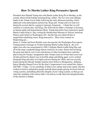 How To Martin Luther King Persuasive Speech
President elect Donald Trump met with Martin Luther King III on Monday, as the
country observed the holiday honoring King s father. The two were seen shaking
hands in the Trump Tower lobby following the early afternoon meeting, which
addressed voter participation and poverty, King said. Trump said over and over
during the session that he s going to represent Americans ... I think that we will
continue to evaluate that, said King, who followed his father s footsteps in focusing
on human rights and humanitarian efforts. Trump had earlier been rumored to spend
Martin Luther King Jr. Day visiting the Smithsonian Museum of African American
History and Culture in Washington, D.C. but the trip was called off due to
unspecified scheduling issues. King answered a... Show more content on
Helpwriting.net ...
James A. Forbes and Scott Rechler were also present, the Washington Post reports.
Trump posted a message on Twitter honoring Martin Luther King Jr., the civil
rights icon who was assassinated in 1968. Celebrate Martin Luther King Day and
all of the many wonderful things that he stood for, he wrote. Honor him for being
the great man that he was! Lewis and dozens of other lawmakers have said they
plan to boycott Trump s inauguration after Trump wrote on Twitter that Lewis was
all talk and that his district was in horrible shape and falling apart. Lewis worked
alongside King and other civil rights activists during the 1960s, and was severely
beaten during the Bloody Sunday marches from Selma to Montgomery, Alabama.
Spicer Monday blamed Lewis for the feud. Congressman Lewis started this, Spicer
told NBC s Today. To see somebody of John Lewis stature and iconic nature who has
worked so hard to enfranchise people and talk about people getting involved with our
voting systems, and talking about the integrity of our voting systems, to then go out
when the candidate of his choice didn t win and try to talk about the delegitimization
of the election is frankly
 