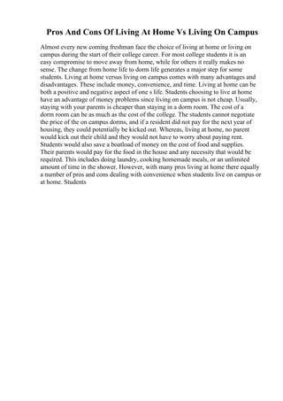 Pros And Cons Of Living At Home Vs Living On Campus
Almost every new coming freshman face the choice of living at home or living on
campus during the start of their college career. For most college students it is an
easy compromise to move away from home, while for others it really makes no
sense. The change from home life to dorm life generates a major step for some
students. Living at home versus living on campus comes with many advantages and
disadvantages. These include money, convenience, and time. Living at home can be
both a positive and negative aspect of one s life. Students choosing to live at home
have an advantage of money problems since living on campus is not cheap. Usually,
staying with your parents is cheaper than staying in a dorm room. The cost of a
dorm room can be as much as the cost of the college. The students cannot negotiate
the price of the on campus dorms, and if a resident did not pay for the next year of
housing, they could potentially be kicked out. Whereas, living at home, no parent
would kick out their child and they would not have to worry about paying rent.
Students would also save a boatload of money on the cost of food and supplies.
Their parents would pay for the food in the house and any necessity that would be
required. This includes doing laundry, cooking homemade meals, or an unlimited
amount of time in the shower. However, with many pros living at home there equally
a number of pros and cons dealing with convenience when students live on campus or
at home. Students
 