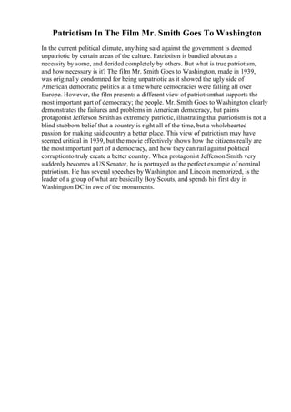 Patriotism In The Film Mr. Smith Goes To Washington
In the current political climate, anything said against the government is deemed
unpatriotic by certain areas of the culture. Patriotism is bandied about as a
necessity by some, and derided completely by others. But what is true patriotism,
and how necessary is it? The film Mr. Smith Goes to Washington, made in 1939,
was originally condemned for being unpatriotic as it showed the ugly side of
American democratic politics at a time where democracies were falling all over
Europe. However, the film presents a different view of patriotismthat supports the
most important part of democracy; the people. Mr. Smith Goes to Washington clearly
demonstrates the failures and problems in American democracy, but paints
protagonist Jefferson Smith as extremely patriotic, illustrating that patriotism is not a
blind stubborn belief that a country is right all of the time, but a wholehearted
passion for making said country a better place. This view of patriotism may have
seemed critical in 1939, but the movie effectively shows how the citizens really are
the most important part of a democracy, and how they can rail against political
corruptionto truly create a better country. When protagonist Jefferson Smith very
suddenly becomes a US Senator, he is portrayed as the perfect example of nominal
patriotism. He has several speeches by Washington and Lincoln memorized, is the
leader of a group of what are basically Boy Scouts, and spends his first day in
Washington DC in awe of the monuments.
 