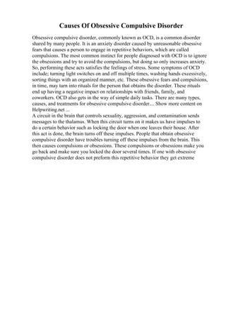Causes Of Obsessive Compulsive Disorder
Obsessive compulsive disorder, commonly known as OCD, is a common disorder
shared by many people. It is an anxiety disorder caused by unreasonable obsessive
fears that causes a person to engage in repetitive behaviors, which are called
compulsions. The most common instinct for people diagnosed with OCD is to ignore
the obsessions and try to avoid the compulsions, but doing so only increases anxiety.
So, performing these acts satisfies the feelings of stress. Some symptoms of OCD
include; turning light switches on and off multiple times, washing hands excessively,
sorting things with an organized manner, etc. These obsessive fears and compulsions,
in time, may turn into rituals for the person that obtains the disorder. These rituals
end up having a negative impact on relationships with friends, family, and
coworkers. OCD also gets in the way of simple daily tasks. There are many types,
causes, and treatments for obsessive compulsive disorder.... Show more content on
Helpwriting.net ...
A circuit in the brain that controls sexuality, aggression, and contamination sends
messages to the thalamus. When this circuit turns on it makes us have impulses to
do a certain behavior such as locking the door when one leaves their house. After
this act is done, the brain turns off these impulses. People that obtain obsessive
compulsive disorder have troubles turning off these impulses from the brain. This
then causes compulsions or obsessions. These compulsions or obsessions make you
go back and make sure you locked the door several times. If one with obsessive
compulsive disorder does not preform this repetitive behavior they get extreme
 