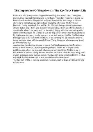 The Importance Of Happiness Is The Key To A Perfect Life
I once was told by my mother, happiness is the key to a perfect life . Throughout
my life, I have carried that statement in my heart. Those few words have taught me
how valuable the little things in life truly are. Some of the little things in life that
allow me to be the happiest person I can be are the following: My boyfriend
Dominic, family, my dog Riley, and Netflix. Dominic brings out my happinessby
always makes sure I don t go a minute without smiling. If it wasn t for my family, I
wouldn t be where I am today and I m incredibly happy with how much they push
me to be the best I can be. When I m sad, my dog always knows how to cheer me up
by licking my tears away or she lays next to me and watches Netflix. Netflix makes
me happy due to the fact that I don t have to do anything but lay back and enjoy a
funny movie or show with the people I love. These things are what make my world
go around every day.
Anytime that I am feeling stressed or down, Netflix cheers me up. Netflix allows
me to sit back and relax. Watching the tv provider, allows me to forget all my
problems, and allows me to watch other people have problems. Netflix to me is
like a bottle of milk to a baby because its calms me down, takes the stress away, and
overall just makes me a happier person. The best part about watching Netflix is when
my dog Riley lays next to me to watch the other animals on the tv.
The best part of life, is owning an animal. Animals, such as dogs, are proven to help
relieve stress
 