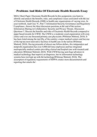 Problems And Risks Of Electronic Health Records Essay
M8A1 Short Paper: Electronic Health Records In this assignment, you learn to
identify and analyze the benefits, risks, and compliance issues associated with the use
of Electronic Health Records (EHR) in health care organizations of varying sizes. In
your textbook, read Case 7C, Part 7: Information Security Governance and Regulatory
Compliance. Answer the three discussion questions at the end of the section
Information Sharing in Collaboration: Security and Privacy Threats. Discussion
Questions 1. Discuss the benefits and risks of Electronic Health Records compared to
paper based records for UWM. The UWM is a moderate sized organization with sixty
clinics and over one thousand primary care physicians (Whitman Mattord, 2010). It
has been listed among the top fifty of the country s major medical centers and has one
of the top ten most innovative facilities in health care in the nation (Whitman
Mattord, 2010). Having proceeds of almost one billion dollars, this independent and
nonprofit organization has over 5,000 full time employees and has integrated
multispecialty medical centers providing clinical and hospital care with research and
education (Whitman Mattord, 2010). With UWM having seen huge advances in
medical technology that improve on diagnoses, but its information technology
systems have not kept up with the technology(Whitman Mattord, 2010). The
assumption of regulatory requirements of HIPPA creates more documentation and
reporting that entails the
 