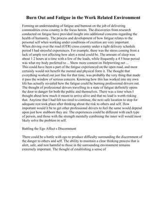 Burn Out and Fatigue in the Work Related Environment
Forming an understanding of fatigue and burnout on the job of delivering
commodities cross country is the focus herein. The discoveries from research
conducted on fatigue have provided insight into additional concerns regarding the
health of humanity. The process and development of how fatigue relates to the
personal self when working under conditions of exertion are very important.
When driving over the road (OTR) cross country under a tight delivery schedule
period I had stressful experiences. For example, there was the stress coming from a
lack of ample rest affecting how alert a mind could be. The amount of sleep was
about 1 2 hours at a time with a few of the loads, while frequently a 4 5 hour period
was what my body preferred to ... Show more content on Helpwriting.net ...
This could have been a part of the fatigue experienced on the open road, and most
certainly would not benefit the mental and physical form it. The thought that
everything worked out just fine for that time, was probably the very thing that made
it pass the window of serious concern. Knowing how this has worked into my own
life has actually revealed how the fatigue could be burning professional drivers out.
The thought of professional drivers travelling in a state of fatigue definitely opens
the door to danger for both the public and themselves. There was a time when I
thought about how much it meant to arrive alive and that no load is worth risking
that. Anytime that I had felt too tired to continue, the next safe location to stop for
adequate rest took place after thinking about the risk to others and self. How
important would it be to get other professional drivers to feel the same would depend
upon just how stubborn they are. The experiences could be different with each type
of person, and those with the strength mentally combining the inner will would most
likely solve the problem in self.
Battling the Ego Affect s Discernment
There could be a battle with ego to produce difficulty surrounding the discernment of
the danger to others and self. The ability to maintain a clear thinking process that is
alert, safe, and non harmful to those in the surrounding environment remains
extremely important. The thought of establishing a sense of
 