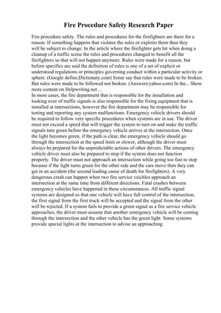 Fire Procedure Safety Research Paper
Fire procedure safety. The rules and procedures for the firefighters are there for a
reason. If something happens that violates the rules or exploits them then they
will be subject to change. In the article where the firefighter gets hit when doing a
cleanup of a traffic scene the rules and procedures changed to benefit all the
firefighters so that will not happen anymore. Rules were made for a reason. but
before specifics are said the definition of rules is one of a set of explicit or
understood regulations or principles governing conduct within a particular activity or
sphere. (Google define;Dictionary.com) Some say that rules were made to be broken.
But rules were made to be followed not broken. (Answers/yahoo.com) In the... Show
more content on Helpwriting.net ...
In most cases, the fire department that is responsible for the installation and
looking over of traffic signals is also responsible for the fixing equipment that is
installed at intersections, however the fire department may be responsible for
testing and reporting any system malfunctions. Emergency vehicle drivers should
be required to follow very specific procedures when systems are in use. The driver
must not exceed a speed that will trigger the system to turn on and make the traffic
signals turn green before the emergency vehicle arrives at the intersection. Once
the light becomes green, if the path is clear, the emergency vehicle should go
through the intersection at the speed limit or slower, although the driver must
always be prepared for the unpredictable actions of other drivers. The emergency
vehicle driver must also be prepared to stop if the system does not function
properly. The driver must not approach an intersection while going too fast to stop
because if the light turns green for the other side and the cars move then they can
get in an accident (the second leading cause of death for firefighters). A very
dangerous crash can happen when two fire service veichles approach an
intersection at the same time from different directions. Fatal crashes between
emergency vehicles have happened in these circumstances. All traffic signal
systems are designed so that one vehicle will have full control of the intersection,
the first signal from the first truck will be accepted and the signal from the other
will be rejected. If a system fails to provide a green signal as a fire service vehicle
approaches, the driver must assume that another emergency vehicle will be coming
through the intersection and the other vehicle has the green light. Some systems
provide special lights at the intersection to advise an approaching
 