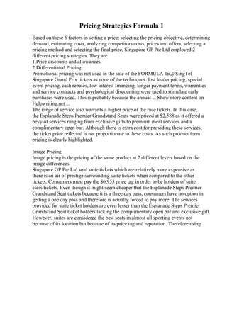 Pricing Strategies Formula 1
Based on these 6 factors in setting a price: selecting the pricing objective, determining
demand, estimating costs, analyzing competitors costs, prices and offers, selecting a
pricing method and selecting the final price, Singapore GP Pte Ltd employed 2
different pricing strategies. They are
1.Price discounts and allowances
2.Differentiated Pricing
Promotional pricing was not used in the sale of the FORMULA 1в„ў SingTel
Singapore Grand Prix tickets as none of the techniques: lost leader pricing, special
event pricing, cash rebates, low interest financing, longer payment terms, warranties
and service contracts and psychological discounting were used to stimulate early
purchases were used. This is probably because the annual ... Show more content on
Helpwriting.net ...
The range of service also warrants a higher price of the race tickets. In this case,
the Esplanade Steps Premier Grandstand Seats were priced at $2,588 as it offered a
bevy of services ranging from exclusive gifts to premium meal services and a
complimentary open bar. Although there is extra cost for providing these services,
the ticket price reflected is not proportionate to these costs. As such product form
pricing is clearly highlighted.
Image Pricing
Image pricing is the pricing of the same product at 2 different levels based on the
image differences.
Singapore GP Pte Ltd sold suite tickets which are relatively more expensive as
there is an air of prestige surrounding suite tickets when compared to the other
tickets. Consumers must pay the $6,955 price tag in order to be holders of suite
class tickets. Even though it might seem cheaper that the Esplanade Steps Premier
Grandstand Seat tickets because it is a three day pass, consumers have no option in
getting a one day pass and therefore is actually forced to pay more. The services
provided for suite ticket holders are even lesser than the Esplanade Steps Premier
Grandstand Seat ticket holders lacking the complimentary open bar and exclusive gift.
However, suites are considered the best seats in almost all sporting events not
because of its location but because of its price tag and reputation. Therefore using
 