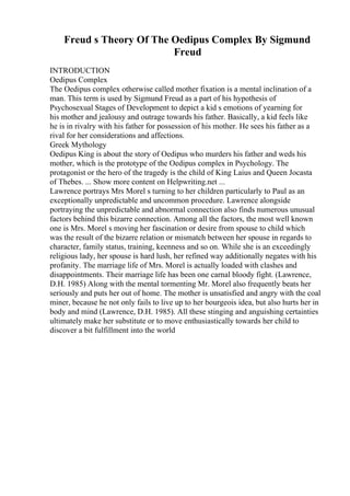 Freud s Theory Of The Oedipus Complex By Sigmund
Freud
INTRODUCTION
Oedipus Complex
The Oedipus complex otherwise called mother fixation is a mental inclination of a
man. This term is used by Sigmund Freud as a part of his hypothesis of
Psychosexual Stages of Development to depict a kid s emotions of yearning for
his mother and jealousy and outrage towards his father. Basically, a kid feels like
he is in rivalry with his father for possession of his mother. He sees his father as a
rival for her considerations and affections.
Greek Mythology
Oedipus King is about the story of Oedipus who murders his father and weds his
mother, which is the prototype of the Oedipus complex in Psychology. The
protagonist or the hero of the tragedy is the child of King Laius and Queen Jocasta
of Thebes. ... Show more content on Helpwriting.net ...
Lawrence portrays Mrs Morel s turning to her children particularly to Paul as an
exceptionally unpredictable and uncommon procedure. Lawrence alongside
portraying the unpredictable and abnormal connection also finds numerous unusual
factors behind this bizarre connection. Among all the factors, the most well known
one is Mrs. Morel s moving her fascination or desire from spouse to child which
was the result of the bizarre relation or mismatch between her spouse in regards to
character, family status, training, keenness and so on. While she is an exceedingly
religious lady, her spouse is hard lush, her refined way additionally negates with his
profanity. The marriage life of Mrs. Morel is actually loaded with clashes and
disappointments. Their marriage life has been one carnal bloody fight. (Lawrence,
D.H. 1985) Along with the mental tormenting Mr. Morel also frequently beats her
seriously and puts her out of home. The mother is unsatisfied and angry with the coal
miner, because he not only fails to live up to her bourgeois idea, but also hurts her in
body and mind (Lawrence, D.H. 1985). All these stinging and anguishing certainties
ultimately make her substitute or to move enthusiastically towards her child to
discover a bit fulfillment into the world
 