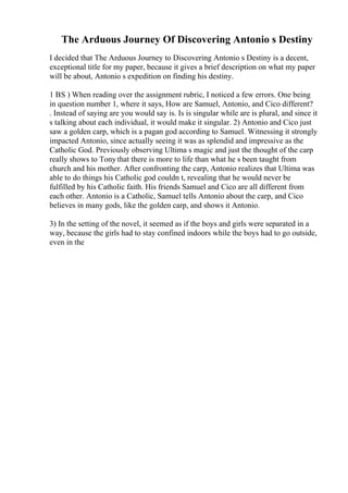 The Arduous Journey Of Discovering Antonio s Destiny
I decided that The Arduous Journey to Discovering Antonio s Destiny is a decent,
exceptional title for my paper, because it gives a brief description on what my paper
will be about, Antonio s expedition on finding his destiny.
1 ВЅ ) When reading over the assignment rubric, I noticed a few errors. One being
in question number 1, where it says, How are Samuel, Antonio, and Cico different?
. Instead of saying are you would say is. Is is singular while are is plural, and since it
s talking about each individual, it would make it singular. 2) Antonio and Cico just
saw a golden carp, which is a pagan god according to Samuel. Witnessing it strongly
impacted Antonio, since actually seeing it was as splendid and impressive as the
Catholic God. Previously observing Ultima s magic and just the thought of the carp
really shows to Tony that there is more to life than what he s been taught from
church and his mother. After confronting the carp, Antonio realizes that Ultima was
able to do things his Catholic god couldn t, revealing that he would never be
fulfilled by his Catholic faith. His friends Samuel and Cico are all different from
each other. Antonio is a Catholic, Samuel tells Antonio about the carp, and Cico
believes in many gods, like the golden carp, and shows it Antonio.
3) In the setting of the novel, it seemed as if the boys and girls were separated in a
way, because the girls had to stay confined indoors while the boys had to go outside,
even in the
 