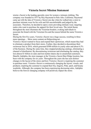Victoria Secret Mission Statement
ictoria s Secret is the leading specialty store for women s intimate clothing. The
company was founded in 1977 by Roy Raymond in Palo Alto, California. Raymond
came up with the idea of Victoria s Secret one day when he walked into a store to
purchase intimate wear for his wife and felt uncomfortable and judged by the
associates. Therefore, he decided to open a store providing intimate wear, targeting
males who want to purchase the apparel for their loved ones. The initial theme
throughout the store illustrates the Victorian boudoir, evoking individuals to
associate the brand with the Victorian Era and the reason behind the name Victoria s
Secret.
During the first five years, Victoria s Secret was a huge success, resulting in three
more openings ... Show more content on Helpwriting.net ...
Victoria s Secret wanted to focus and expand their sportswear, which meant they had
to eliminate a product from their stores. Further, they decided to discontinue their
swimwear line in 2016, which generated $500 million in yearly sales and about 6.5%
of the business. During the same time, they stopped producing catalogs, eliminating a
channel of distribution. By discontinuing swimwear and eliminating the catalog, they
lost almost $1 billion in sales and lost market shares due to unsatisfied customers.
Danelle Adelphia, the store manager at the Victoria s Secret Burr Ridge location, has
been with the company for six years. Throughout the years she has seen distinct
changes in the layout of the stores and how Victoria s Secret is inspiring the customer
to purchase more. Victoria s Secret is continuously changing the layout, visuals, and
products; inspiring the customer to expand their bra, lingerie, Pink, sport, and beauty
wardrobe. Although, the company has been experiencing decreasing sales, Adelphia
believes the forever changing company will positively impact the stores
 