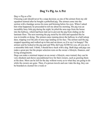 Dog Vs Pig As A Pet
Dog vs Pig as a Pet
Choosing a pet should never be a snap decision; as one of the airmen from my old
squadron learned after he bought a potbellied pig. The airmen come into the
section with a bandage across his nose and bruising below his eyes. When I asked
him what happened, he proceeded to tell me about his morning. His pig was an
incredibly busy little pig during the night; he piled the area rugs from the house
into the hallway, which had been laid out to prevent the pig from sliding on the
laminate floor. The next morning the pig stood by his dish and squealed like he
was in trouble or dying. The airmen came running down the hallway in a half asleep
daze, tripping over the pile of area rugs landing on his face. The airmen said the pig
stopped squealing and walked up to him and sat down; as if to say I m hungry! The
airmen said he looked at the pig and said Why did I pay $2300 for you; all you are is
a miserable little turd. I think, I should have stuck with a dog. Both dogs and pigs can
make a great pet, but the proper selection rests on the owner s lifestyle, finances, and
living arrangements.
Dogs can make a minimal impact on an owner s lifestyle, once trained, they can be
very obedient and shows unconditional love for their owners, such as greeting them
at the door. Most can be left for the day without worry as to what they are going to do
while the owners are gone. Then, if a person travels and can t take the dog, they can
be boarded at a kennel for a week or
 