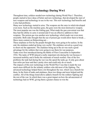 Technology During Ww1
Throughout time, soldiers needed new technology during World War l. Therefore,
people started to have ideas of better and new technology, that developed the start of
new weapons and technology to use in the war. This new technology had benefits and
it also had problems.
Many new technology started to arise. The weapons are the ones in which developed
even more. Such as the machine guns, the guns were the most destructive weapon.
The most popular one was the Gatling gun. What made the gun convenient was that
they had the ability to carry it around and if was an effective addition to their
weapons. The poison gas was another new technology which made war even more
miserable. Both sides thought that the use of poison gas would allow them to break ...
Show more content on Helpwriting.net ...
These airplanes at first by the people thought they were going to be useless. In the
end, the airplanes ended up being very useful. The airplanes served as a good way
to shoot out the opponents. The airplanes being up in the air was such a good
advantage for the soldiers that were going to use them for war purposes.
Tanks were first introduced during the Battle of Flers Courcelette in September
1916. The tanks of WWI played a really important role during the war because it
increased mobility and it broke the stalemate of trench warfare. One of the few
problems the tank had during the war was the speed the tanks go. It only goes about
four miles per hour and that s pretty slow and could only do so much.
The impacts of this new technology in the World War l was that it made the war
much more difficult for the infantry soldiers who did most of the fighting. The
advanced technology helped them a lot throughout the war, which was a benefit for
them. In the form of tanks and airplanes, these two things and more helped end the
conflict. All of the things listed above added a benefit for the soldiers fighting and
the rest of the war. In which there was a great impact on how the advancement of
technology had on WWl, giving them a greater chance to win the
 
