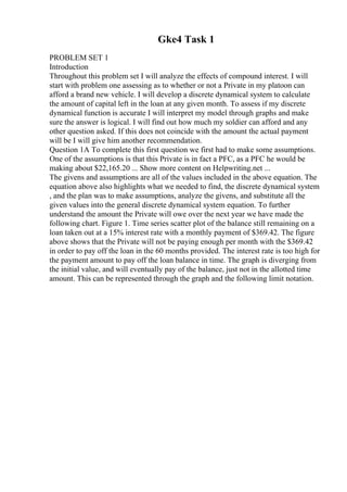 Gke4 Task 1
PROBLEM SET 1
Introduction
Throughout this problem set I will analyze the effects of compound interest. I will
start with problem one assessing as to whether or not a Private in my platoon can
afford a brand new vehicle. I will develop a discrete dynamical system to calculate
the amount of capital left in the loan at any given month. To assess if my discrete
dynamical function is accurate I will interpret my model through graphs and make
sure the answer is logical. I will find out how much my soldier can afford and any
other question asked. If this does not coincide with the amount the actual payment
will be I will give him another recommendation.
Question 1A To complete this first question we first had to make some assumptions.
One of the assumptions is that this Private is in fact a PFC, as a PFC he would be
making about $22,165.20 ... Show more content on Helpwriting.net ...
The givens and assumptions are all of the values included in the above equation. The
equation above also highlights what we needed to find, the discrete dynamical system
, and the plan was to make assumptions, analyze the givens, and substitute all the
given values into the general discrete dynamical system equation. To further
understand the amount the Private will owe over the next year we have made the
following chart. Figure 1. Time series scatter plot of the balance still remaining on a
loan taken out at a 15% interest rate with a monthly payment of $369.42. The figure
above shows that the Private will not be paying enough per month with the $369.42
in order to pay off the loan in the 60 months provided. The interest rate is too high for
the payment amount to pay off the loan balance in time. The graph is diverging from
the initial value, and will eventually pay of the balance, just not in the allotted time
amount. This can be represented through the graph and the following limit notation.
 