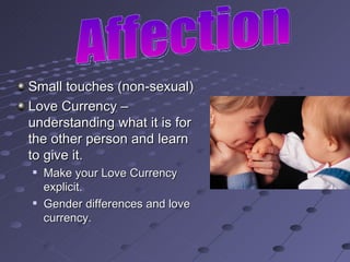 Small touches (non-sexual) Love Currency – understanding what it is for the other person and learn to give it. Make your Love Currency explicit. Gender differences and love currency. Affection 